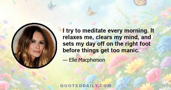 I try to meditate every morning. It relaxes me, clears my mind, and sets my day off on the right foot before things get too manic.