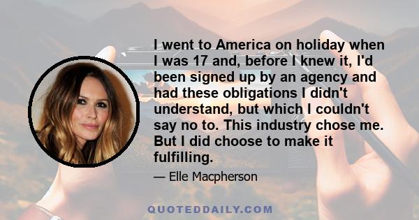 I went to America on holiday when I was 17 and, before I knew it, I'd been signed up by an agency and had these obligations I didn't understand, but which I couldn't say no to. This industry chose me. But I did choose