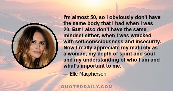 I'm almost 50, so I obviously don't have the same body that I had when I was 20. But I also don't have the same mindset either, when I was wracked with self-consciousness and insecurity. Now I really appreciate my