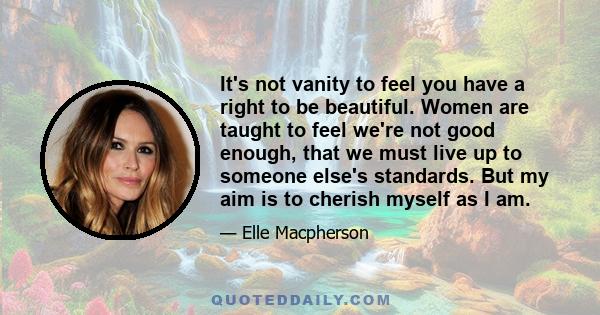 It's not vanity to feel you have a right to be beautiful. Women are taught to feel we're not good enough, that we must live up to someone else's standards. But my aim is to cherish myself as I am.