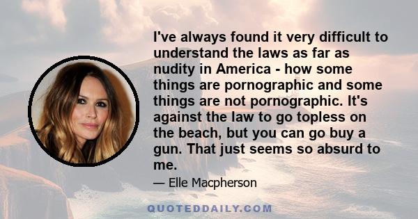 I've always found it very difficult to understand the laws as far as nudity in America - how some things are pornographic and some things are not pornographic. It's against the law to go topless on the beach, but you