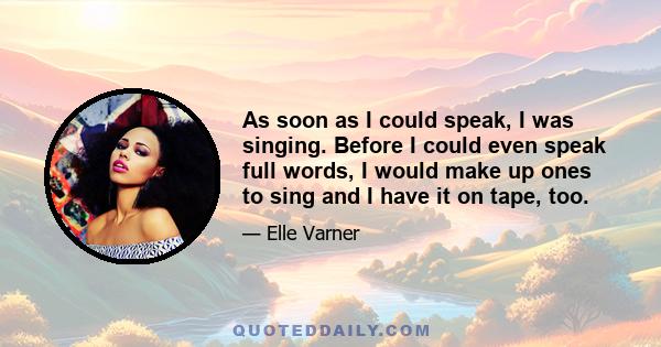 As soon as I could speak, I was singing. Before I could even speak full words, I would make up ones to sing and I have it on tape, too.