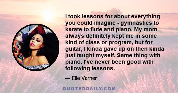 I took lessons for about everything you could imagine - gymnastics to karate to flute and piano. My mom always definitely kept me in some kind of class or program, but for guitar, I kinda gave up on then kinda just