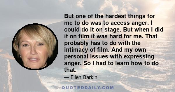 But one of the hardest things for me to do was to access anger. I could do it on stage. But when I did it on film it was hard for me. That probably has to do with the intimacy of film. And my own personal issues with