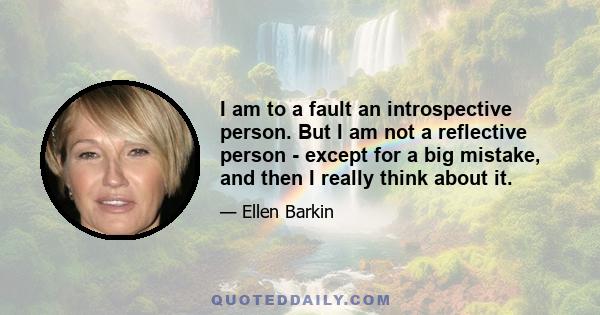 I am to a fault an introspective person. But I am not a reflective person - except for a big mistake, and then I really think about it.