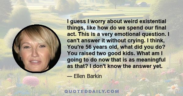 I guess I worry about weird existential things, like how do we spend our final act. This is a very emotional question. I can't answer it without crying. I think, You're 56 years old, what did you do? You raised two good 