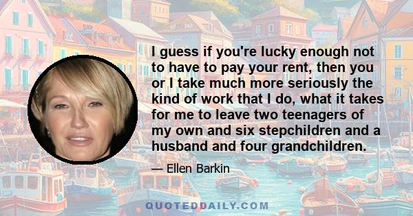 I guess if you're lucky enough not to have to pay your rent, then you or I take much more seriously the kind of work that I do, what it takes for me to leave two teenagers of my own and six stepchildren and a husband