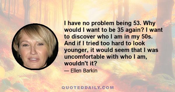 I have no problem being 53. Why would I want to be 35 again? I want to discover who I am in my 50s. And if I tried too hard to look younger, it would seem that I was uncomfortable with who I am, wouldn't it?