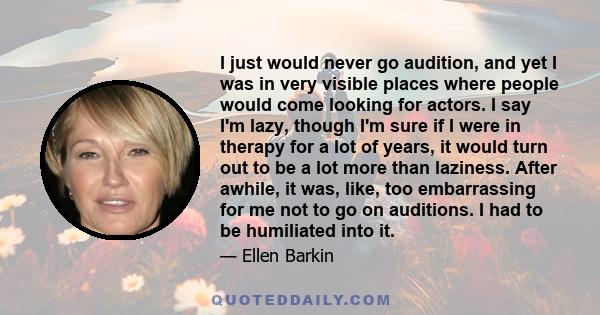 I just would never go audition, and yet I was in very visible places where people would come looking for actors. I say I'm lazy, though I'm sure if I were in therapy for a lot of years, it would turn out to be a lot