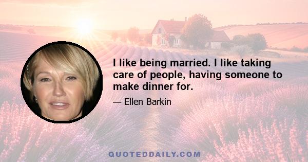 I like being married. I like taking care of people, having someone to make dinner for.