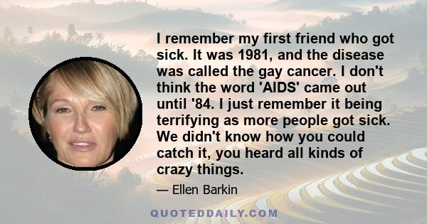 I remember my first friend who got sick. It was 1981, and the disease was called the gay cancer. I don't think the word 'AIDS' came out until '84. I just remember it being terrifying as more people got sick. We didn't