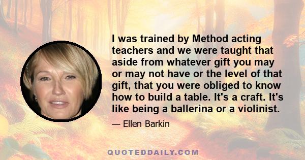 I was trained by Method acting teachers and we were taught that aside from whatever gift you may or may not have or the level of that gift, that you were obliged to know how to build a table. It's a craft. It's like