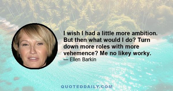 I wish I had a little more ambition. But then what would I do? Turn down more roles with more vehemence? Me no likey worky.