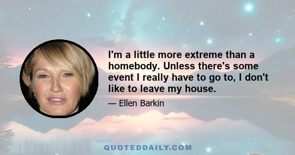 I'm a little more extreme than a homebody. Unless there's some event I really have to go to, I don't like to leave my house.