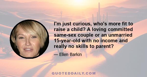 I'm just curious, who's more fit to raise a child? A loving committed same-sex couple or an unmarried 15-year-old with no income and really no skills to parent?