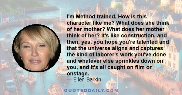 I'm Method trained. How is this character like me? What does she think of her mother? What does her mother think of her? It's like construction, and then, yes, you hope you're talented and that the universe aligns and