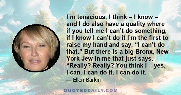 I’m tenacious, I think – I know – and I do also have a quality where if you tell me I can’t do something, if I know I can’t do it I’m the first to raise my hand and say, “I can’t do that.” But there is a big Bronx, New