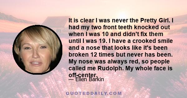 It is clear I was never the Pretty Girl. I had my two front teeth knocked out when I was 10 and didn't fix them until I was 19. I have a crooked smile and a nose that looks like it's been broken 12 times but never has