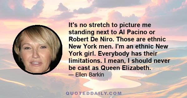 It's no stretch to picture me standing next to Al Pacino or Robert De Niro. Those are ethnic New York men. I'm an ethnic New York girl. Everybody has their limitations. I mean, I should never be cast as Queen Elizabeth.