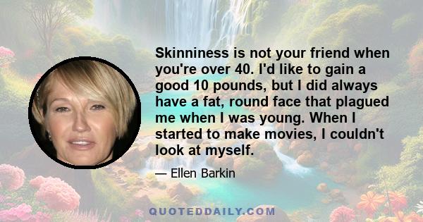 Skinniness is not your friend when you're over 40. I'd like to gain a good 10 pounds, but I did always have a fat, round face that plagued me when I was young. When I started to make movies, I couldn't look at myself.