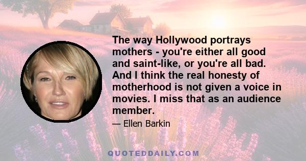 The way Hollywood portrays mothers - you're either all good and saint-like, or you're all bad. And I think the real honesty of motherhood is not given a voice in movies. I miss that as an audience member.