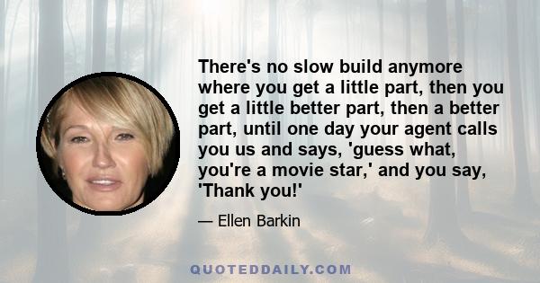 There's no slow build anymore where you get a little part, then you get a little better part, then a better part, until one day your agent calls you us and says, 'guess what, you're a movie star,' and you say, 'Thank