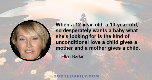 When a 12-year-old, a 13-year-old, so desperately wants a baby what she's looking for is the kind of unconditional love a child gives a mother and a mother gives a child.