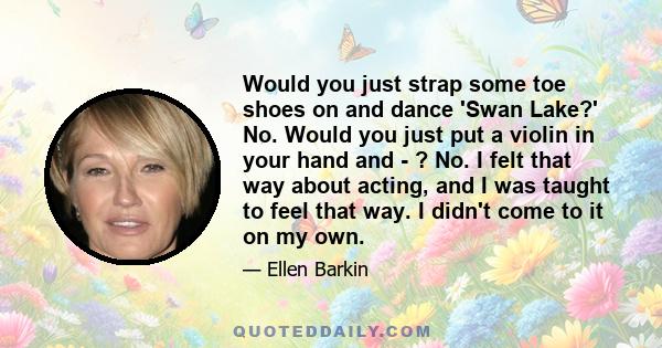 Would you just strap some toe shoes on and dance 'Swan Lake?' No. Would you just put a violin in your hand and - ? No. I felt that way about acting, and I was taught to feel that way. I didn't come to it on my own.