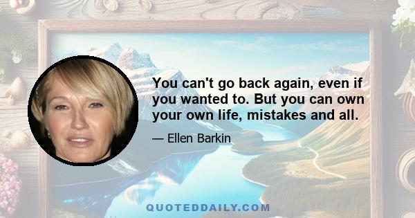 You can't go back again, even if you wanted to. But you can own your own life, mistakes and all.