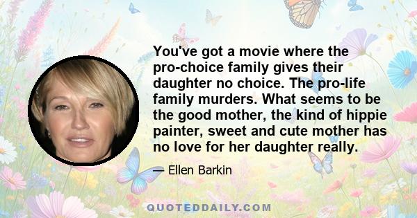 You've got a movie where the pro-choice family gives their daughter no choice. The pro-life family murders. What seems to be the good mother, the kind of hippie painter, sweet and cute mother has no love for her