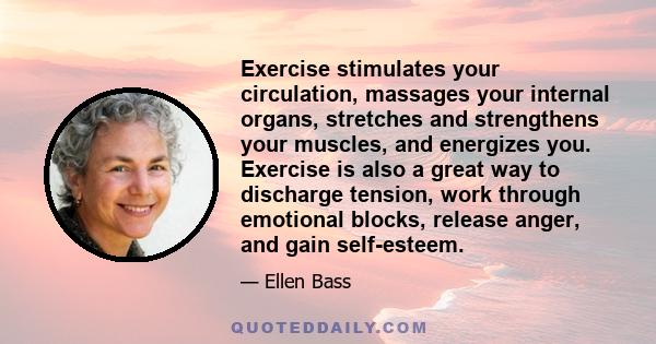 Exercise stimulates your circulation, massages your internal organs, stretches and strengthens your muscles, and energizes you. Exercise is also a great way to discharge tension, work through emotional blocks, release