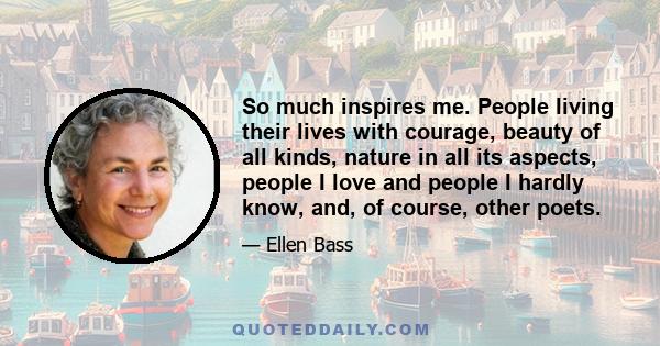 So much inspires me. People living their lives with courage, beauty of all kinds, nature in all its aspects, people I love and people I hardly know, and, of course, other poets.