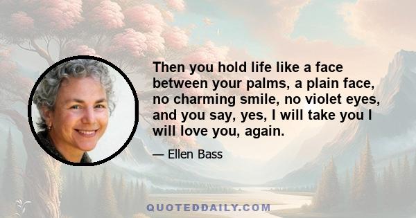 Then you hold life like a face between your palms, a plain face, no charming smile, no violet eyes, and you say, yes, I will take you I will love you, again.