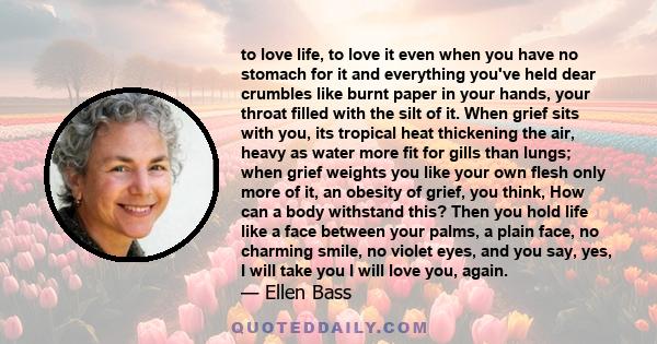 to love life, to love it even when you have no stomach for it and everything you've held dear crumbles like burnt paper in your hands, your throat filled with the silt of it. When grief sits with you, its tropical heat