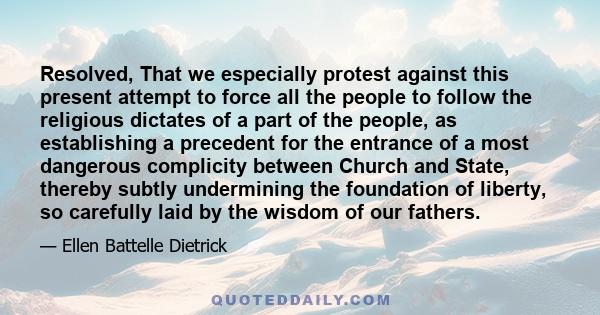 Resolved, That we especially protest against this present attempt to force all the people to follow the religious dictates of a part of the people, as establishing a precedent for the entrance of a most dangerous