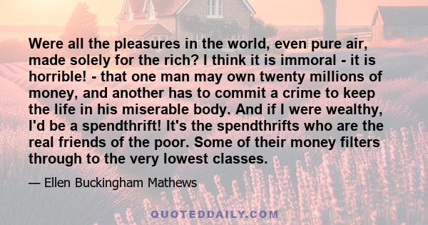 Were all the pleasures in the world, even pure air, made solely for the rich? I think it is immoral - it is horrible! - that one man may own twenty millions of money, and another has to commit a crime to keep the life