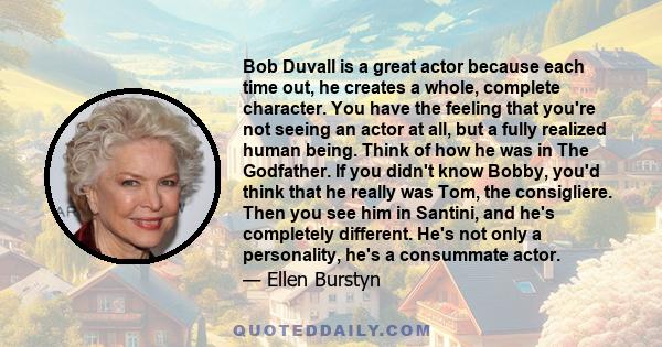 Bob Duvall is a great actor because each time out, he creates a whole, complete character. You have the feeling that you're not seeing an actor at all, but a fully realized human being. Think of how he was in The