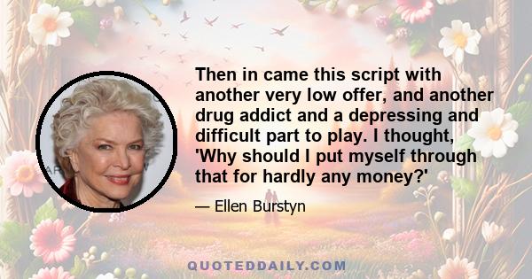 Then in came this script with another very low offer, and another drug addict and a depressing and difficult part to play. I thought, 'Why should I put myself through that for hardly any money?'