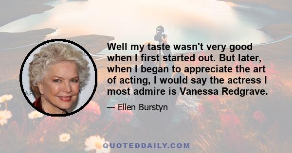 Well my taste wasn't very good when I first started out. But later, when I began to appreciate the art of acting, I would say the actress I most admire is Vanessa Redgrave.