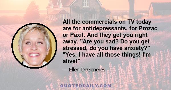 All the commercials on TV today are for antidepressants, for Prozac or Paxil. And they get you right away. Are you sad? Do you get stressed, do you have anxiety? Yes, I have all those things! I'm alive!