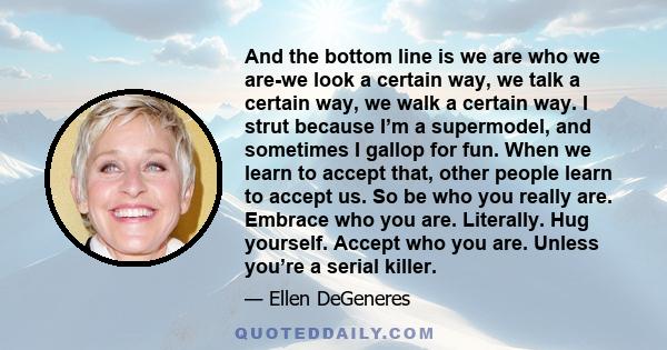 And the bottom line is we are who we are-we look a certain way, we talk a certain way, we walk a certain way. I strut because I’m a supermodel, and sometimes I gallop for fun. When we learn to accept that, other people