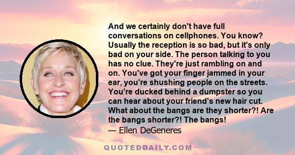 And we certainly don't have full conversations on cellphones. You know? Usually the reception is so bad, but it's only bad on your side. The person talking to you has no clue. They're just rambling on and on. You've got 