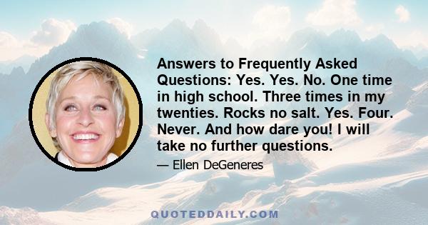 Answers to Frequently Asked Questions: Yes. Yes. No. One time in high school. Three times in my twenties. Rocks no salt. Yes. Four. Never. And how dare you! I will take no further questions.