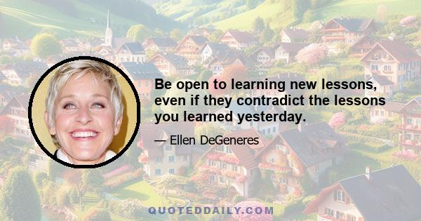 Be open to learning new lessons, even if they contradict the lessons you learned yesterday.