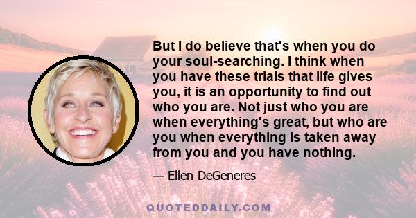 But I do believe that's when you do your soul-searching. I think when you have these trials that life gives you, it is an opportunity to find out who you are. Not just who you are when everything's great, but who are