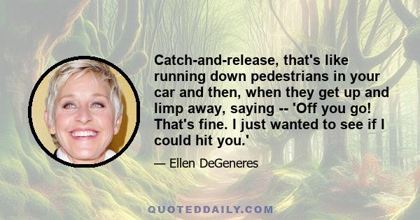 Catch-and-release, that's like running down pedestrians in your car and then, when they get up and limp away, saying -- 'Off you go! That's fine. I just wanted to see if I could hit you.'