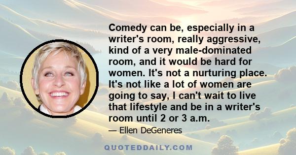 Comedy can be, especially in a writer's room, really aggressive, kind of a very male-dominated room, and it would be hard for women. It's not a nurturing place. It's not like a lot of women are going to say, I can't