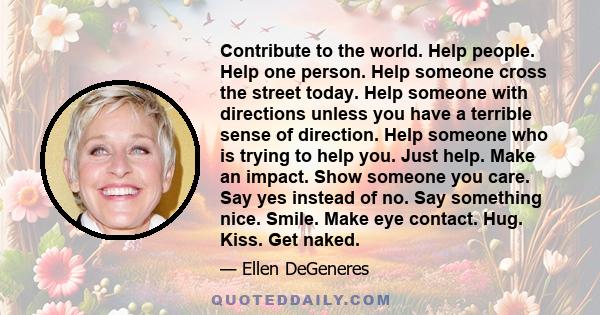 Contribute to the world. Help people. Help one person. Help someone cross the street today. Help someone with directions unless you have a terrible sense of direction. Help someone who is trying to help you. Just help.