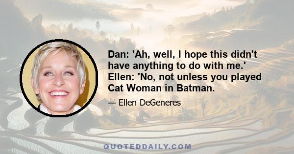 Dan: 'Ah, well, I hope this didn't have anything to do with me.' Ellen: 'No, not unless you played Cat Woman in Batman.