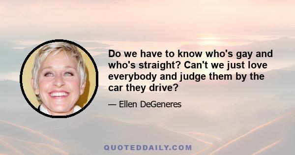 Do we have to know who's gay and who's straight? Can't we just love everybody and judge them by the car they drive?